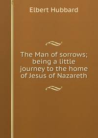 The Man of sorrows; being a little journey to the home of Jesus of Nazareth