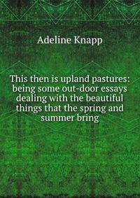 This then is upland pastures: being some out-door essays dealing with the beautiful things that the spring and summer bring