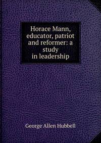 Horace Mann, educator, patriot and reformer: a study in leadership