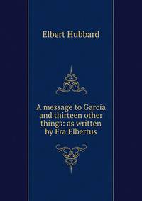 A message to Garcia and thirteen other things: as written by Fra Elbertus