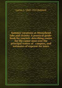 Summer vacations at Moosehead lake and vicinity. A practical guide-book for tourists: describing routes for the canoe-man over the principal waters of . campers, and estimates of expense for tours