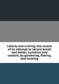 Liberty and a living; the record of an attempt to secure bread and butter, sunshine and content, by gardening, fishing, and hunting