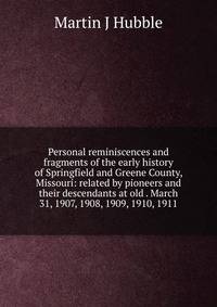 Personal reminiscences and fragments of the early history of Springfield and Greene County, Missouri: related by pioneers and their descendants at old . March 31, 1907, 1908, 1909, 1910, 1911