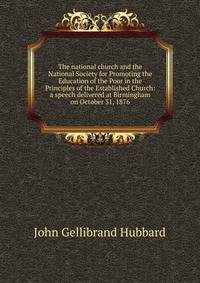 The national church and the National Society for Promoting the Education of the Poor in the Principles of the Established Church: a speech delivered at Birmingham on October 31, 1876