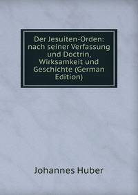 Der Jesuiten-Orden: nach seiner Verfassung und Doctrin, Wirksamkeit und Geschichte (German Edition)