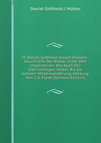 M. Daniel Gotthold Joseph Hublers . Geschichte Der Romer Unter Den Imperatoren, Wie Auch Der Gleichzeitigen Volker, Bis Zur Grossen Volkerwanderung, Herausg. Von C.G. Flade (German Edition)