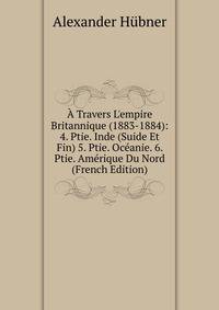 ? Travers L'empire Britannique (1883-1884): 4. Ptie. Inde (Suide Et Fin) 5. Ptie. Oc?anie. 6. Ptie. Am?rique Du Nord (French Edition)