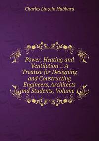 Power, Heating and Ventilation .: A Treatise for Designing and Constructing Engineers, Architects and Students, Volume 1
