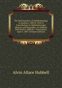 The Development of Ophthalmology in America, 1800 to 1870: A Contribution to Ophthalmologic History and Biography; an Address Delivered in Abstract . Association, June 4, 1907 (German Edition)
