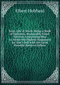 Love, Life &amp; Work: Being a Book of Opinions, Reasonably Good-Natvred, Concerning How to Attain the Highest Happiness for One's Self with the Least Possible Harm to Others