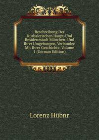 Beschreibung Der Kurbaierischen Haupt-Und Residenzstadt Munchen: Und Ihrer Umgebungen, Verbunden Mit Ihrer Geschichte, Volume 1 (German Edition)