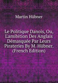 Le Politique Danois, Ou, L'amibition Des Anglais D?masqu?e Par Leurs Pirateries By M. H?bner. (French Edition)