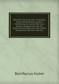 Otto Von Freising: Sein Charakter, Seine Welanschauung, Sein Verhaltniss Zu Seiner Zeit Und Seinen Zeitgenossen Als Ihr Geschichtschreiber,aus Ihm Selber Dargestellt (German Edition)