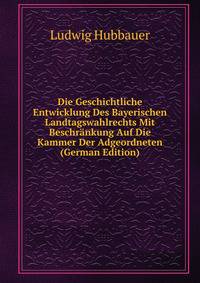 Die Geschichtliche Entwicklung Des Bayerischen Landtagswahlrechts Mit Beschrankung Auf Die Kammer Der Adgeordneten (German Edition)