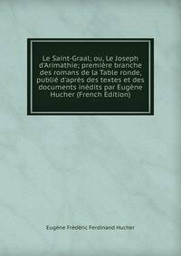 Le Saint-Graal; ou, Le Joseph d'Arimathie; premi?re branche des romans de la Table ronde, publi? d'apr?s des textes et des documents in?dits par Eug?ne Hucher (French Edition)