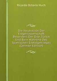 Die Neutralit?t Der Eidgenossenschaft Besonders Der Orte Z?rich Und Bern W?hrend Des Spanischen Erbfolgekrieges (German Edition)