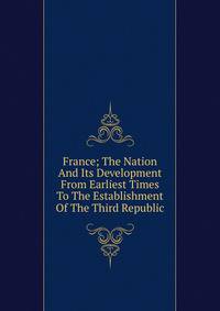 France; The Nation And Its Development From Earliest Times To The Establishment Of The Third Republic