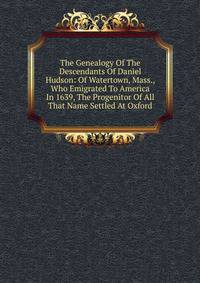 The Genealogy Of The Descendants Of Daniel Hudson: Of Watertown, Mass., Who Emigrated To America In 1639, The Progenitor Of All That Name Settled At Oxford