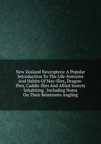 New Zealand Neuroptera: A Popular Introduction To The Life-histories And Habits Of May-flies, Dragon-flies, Caddis-flies And Allied Insects Inhabiting . Including Notes On Their Relationto Angling