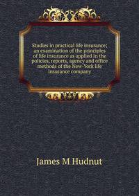 Studies in practical life insurance; an examination of the principles of life insurance as applied in the policies, reports, agency and office methods of the New-York life insurance company