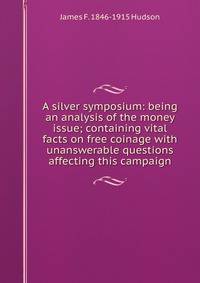 A silver symposium: being an analysis of the money issue; containing vital facts on free coinage with unanswerable questions affecting this campaign