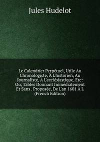 Le Calendrier Perp?tuel, Utile Au Chronologiste, ? L'historien, Au Journaliste, ? L'eccl?siastique, Etc: Ou, Tables Donnant Imm?diatement Et Sans . Propos?e, De L'an 1601 ? L (French Edition)