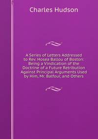 A Series of Letters Addressed to Rev. Hosea Ballou of Boston: Being a Vindication of the Doctrine of a Future Retribution Against Principal Arguments Used by Him, Mr. Balfour, and Others