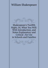 Shakespeare's Twelfth Night, Or, What You Will: With Introduction, and Notes Explanatory and Critical ; for Use in Schools and Families