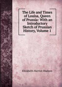 The Life and Times of Louisa, Queen of Prussia: With an Introductory Sketch of Prussian History, Volume 1