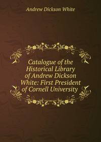 Catalogue of the Historical Library of Andrew Dickson White: First President of Cornell University .