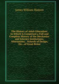 The History of Adult Education: In Which Is Comprised a Full and Complete History of the Mechanics' and Literary Institutions, Athen?ums, . Schools of Design, Etc., of Great Britai