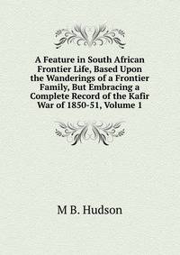 A Feature in South African Frontier Life, Based Upon the Wanderings of a Frontier Family, But Embracing a Complete Record of the Kafir War of 1850-51, Volume 1