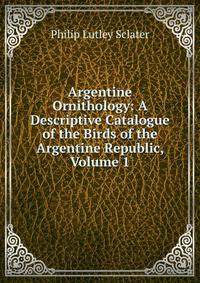 Argentine Ornithology: A Descriptive Catalogue of the Birds of the Argentine Republic, Volume 1