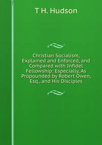 Christian Socialism, Explained and Enforced, and Compared with Infidel Fellowship: Especially, As Propounded by Robert Owen, Esq., and His Disciples