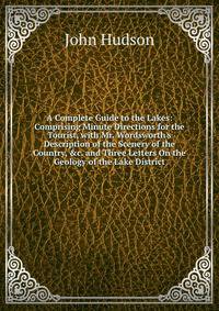 A Complete Guide to the Lakes: Comprising Minute Directions for the Tourist, with Mr. Wordsworth's Description of the Scenery of the Country, &amp;c. and Three Letters On the Geology of the Lake District