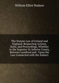 The Statute Law of Ireland and England: Respecting Actions, Suits, and Proceedings, Whether in the Superior Or Inferior Courts, Between Landlord and . Upon the Law Connected with the Subject