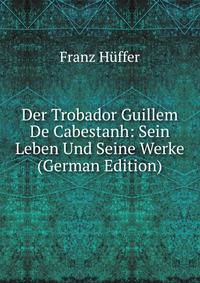 Der Trobador Guillem De Cabestanh: Sein Leben Und Seine Werke (German Edition)
