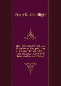 Die Findelh?user Und Das Findelwesen Europa's: Ihre Geschichte, Gesetzgebung, Verwaltung, Statistik Und Reform (German Edition)