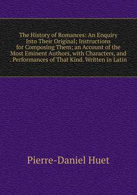 The History of Romances: An Enquiry Into Their Original; Instructions for Composing Them; an Account of the Most Eminent Authors, with Characters, and . Performances of That Kind. Written in Latin