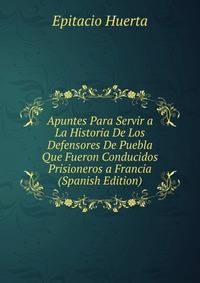 Apuntes Para Servir a La Historia De Los Defensores De Puebla Que Fueron Conducidos Prisioneros a Francia (Spanish Edition)