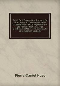 Trait? De L'Origine Des Romans: Par Huet, ?v?que D'Avranches; Suivi D'Observations Et De Jugemens Sur Les Romans Fran?ais; Avec L'Indication Des . Siecle, Jusqu'? Ce Jour (German Edition)