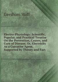 Electro-Physiology: Scientific, Popular, and Practical Treatise On the Prevention, Causes, and Cure of Disease; Or, Electricity As a Currative Agent, Supported by Theory and Fact