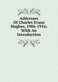 Addresses Of Charles Evans Hughes, 1906-1916; With An Introduction