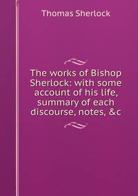 The works of Bishop Sherlock: with some account of his life, summary of each discourse, notes, &amp;c.