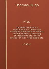 The Bewick collector: a supplement to a descriptive catalogue of the works of Thomas and John Bewick : consisting of additions to the various divisions of cuts, wood blocks, etc. .