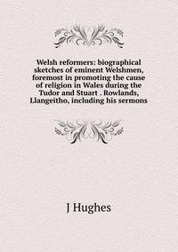 Welsh reformers: biographical sketches of eminent Welshmen, foremost in promoting the cause of religion in Wales during the Tudor and Stuart . Rowlands, Llangeitho, including his sermons