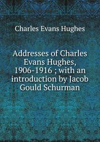 Addresses of Charles Evans Hughes, 1906-1916 ; with an introduction by Jacob Gould Schurman
