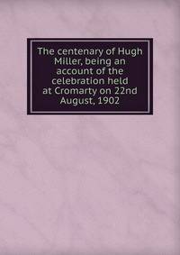 The centenary of Hugh Miller, being an account of the celebration held at Cromarty on 22nd August, 1902