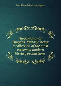 Hugginiana, or, Huggins' fantasy: being a collection of the most esteemed modern literary productions .