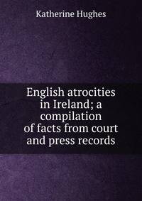 English atrocities in Ireland; a compilation of facts from court and press records